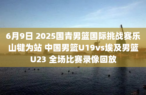 6月9日 2025国青男篮国际挑战赛乐山犍为站 中国男篮U19vs埃及男篮U23 全场比赛录像回放