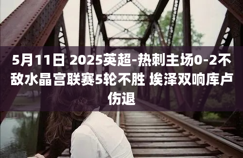5月11日 2025英超-热刺主场0-2不敌水晶宫联赛5轮不胜 埃泽双响库卢伤退