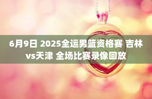 6月9日 2025全运男篮资格赛 吉林vs天津 全场比赛录像回放