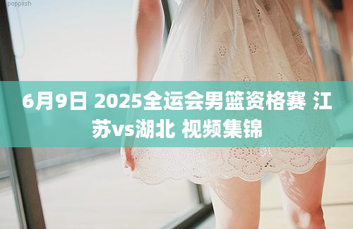 6月9日 2025全运会男篮资格赛 江苏vs湖北 视频集锦