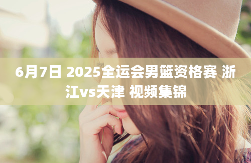 6月7日 2025全运会男篮资格赛 浙江vs天津 视频集锦