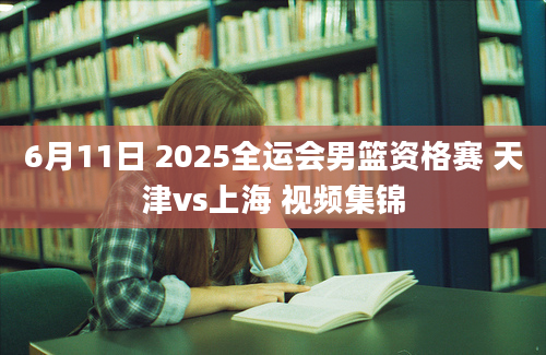 6月11日 2025全运会男篮资格赛 天津vs上海 视频集锦