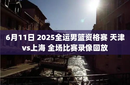 6月11日 2025全运男篮资格赛 天津vs上海 全场比赛录像回放