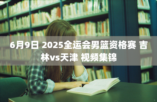 6月9日 2025全运会男篮资格赛 吉林vs天津 视频集锦