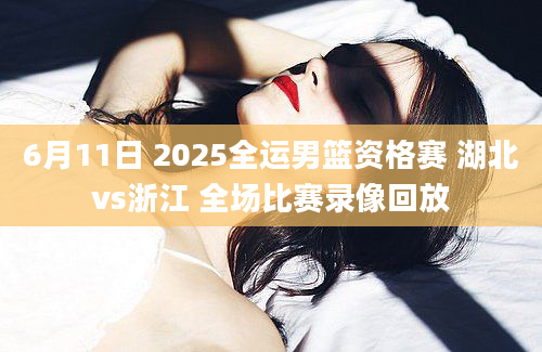 6月11日 2025全运男篮资格赛 湖北vs浙江 全场比赛录像回放