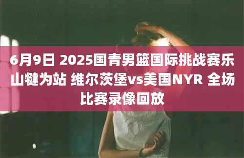 6月9日 2025国青男篮国际挑战赛乐山犍为站 维尔茨堡vs美国NYR 全场比赛录像回放