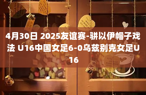 4月30日 2025友谊赛-骈以伊帽子戏法 U16中国女足6-0乌兹别克女足U16