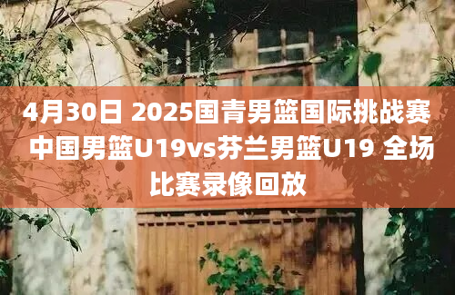 4月30日 2025国青男篮国际挑战赛 中国男篮U19vs芬兰男篮U19 全场比赛录像回放