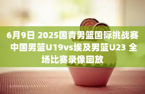 6月9日 2025国青男篮国际挑战赛 中国男篮U19vs埃及男篮U23 全场比赛录像回放