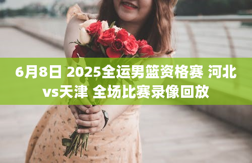 6月8日 2025全运男篮资格赛 河北vs天津 全场比赛录像回放