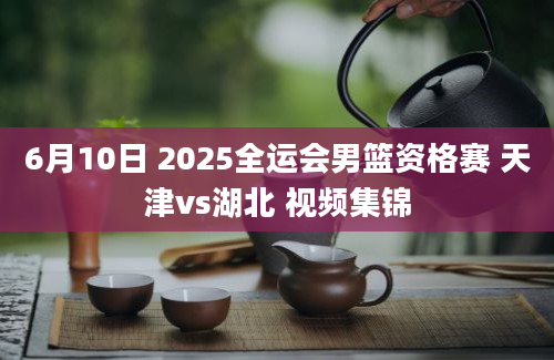 6月10日 2025全运会男篮资格赛 天津vs湖北 视频集锦
