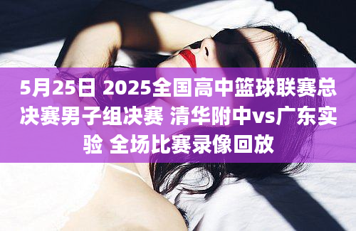 5月25日 2025全国高中篮球联赛总决赛男子组决赛 清华附中vs广东实验 全场比赛录像回放