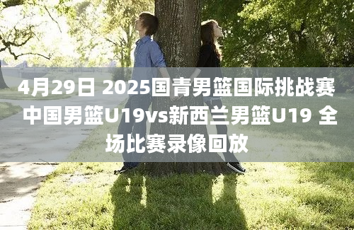 4月29日 2025国青男篮国际挑战赛 中国男篮U19vs新西兰男篮U19 全场比赛录像回放