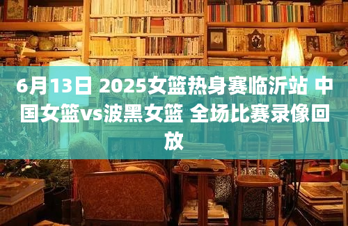 6月13日 2025女篮热身赛临沂站 中国女篮vs波黑女篮 全场比赛录像回放