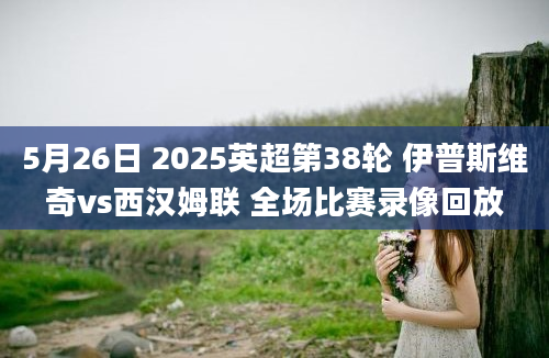 5月26日 2025英超第38轮 伊普斯维奇vs西汉姆联 全场比赛录像回放
