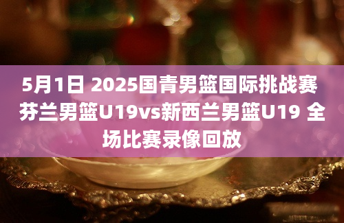 5月1日 2025国青男篮国际挑战赛 芬兰男篮U19vs新西兰男篮U19 全场比赛录像回放