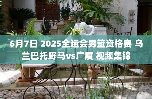 6月7日 2025全运会男篮资格赛 乌兰巴托野马vs广厦 视频集锦