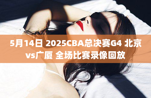 5月14日 2025CBA总决赛G4 北京vs广厦 全场比赛录像回放