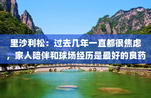 里沙利松:过去几年一直都很焦虑,家人陪伴和球场经历是最好的良药