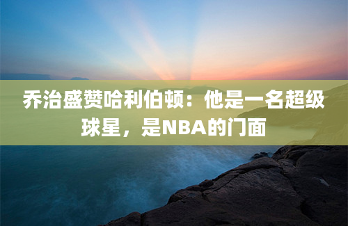乔治盛赞哈利伯顿：他是一名超级球星，是NBA的门面