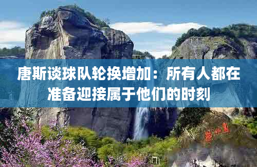 唐斯谈球队轮换增加：所有人都在准备迎接属于他们的时刻