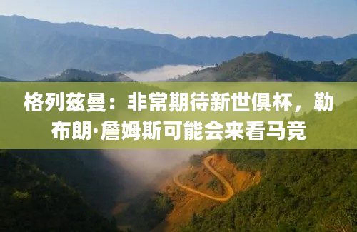 格列兹曼：非常期待新世俱杯，勒布朗·詹姆斯可能会来看马竞