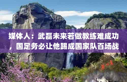 媒体人：武磊未来若做教练难成功，国足务必让他踢成国家队百场战
