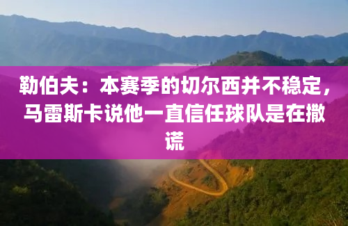 勒伯夫：本赛季的切尔西并不稳定，马雷斯卡说他一直信任球队是在撒谎