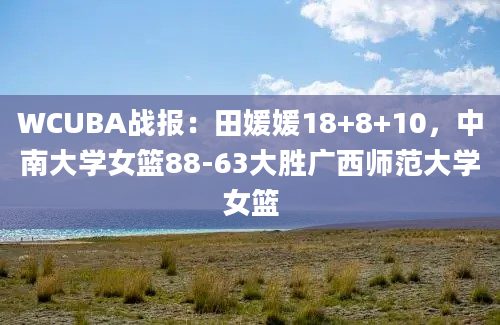 WCUBA战报：田媛媛18+8+10，中南大学女篮88-63大胜广西师范大学女篮