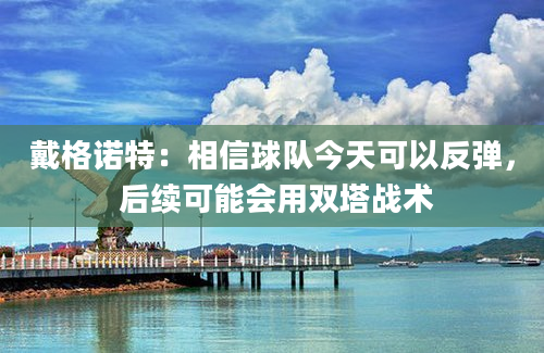 戴格诺特：相信球队今天可以反弹， 后续可能会用双塔战术