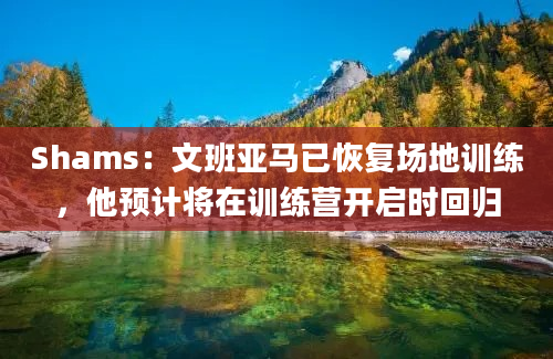 Shams：文班亚马已恢复场地训练，他预计将在训练营开启时回归