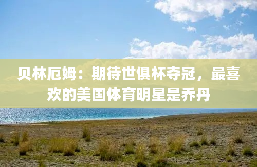 贝林厄姆：期待世俱杯夺冠，最喜欢的美国体育明星是乔丹